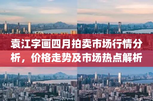 袁江字畫四月拍賣市場行情分析，價格走勢及市場熱點解析