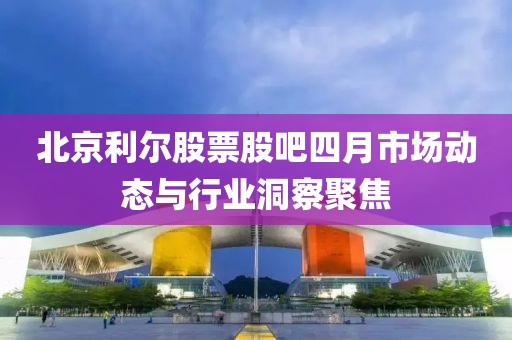北京利爾股票股吧四月市場動態與行業洞察聚焦