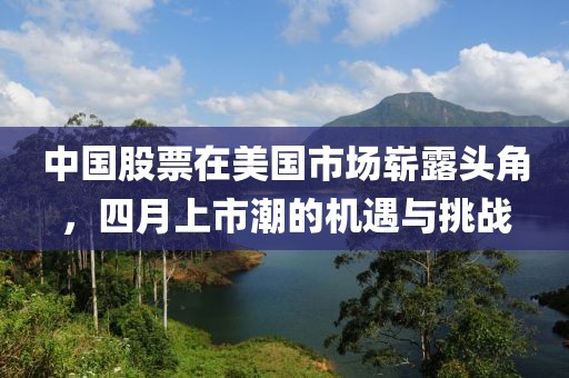 中國(guó)股票在美國(guó)市場(chǎng)嶄露頭角,四月上市潮的機(jī)遇與挑戰(zhàn)