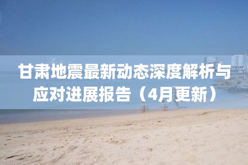 甘肅地震最新動態深度解析與應對進展報告(4月更新)