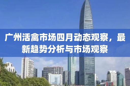 廣州活禽市場四月動態觀察,最新趨勢分析與市場觀察