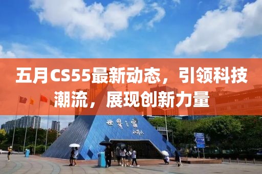 五月CS55最新動態，引領科技潮流，展現創新力量