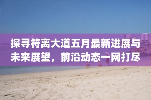 探尋符離大道五月最新進展與未來展望,前沿動態一網打盡