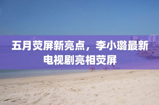 五月熒屏新亮點,李小璐最新電視劇亮相熒屏