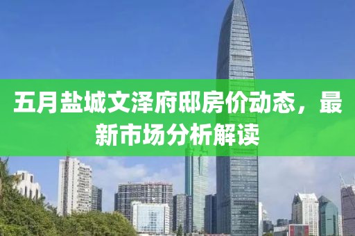 五月鹽城文澤府邸房價動態,最新市場分析解讀