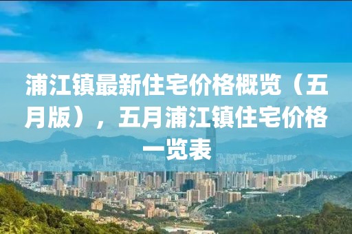 浦江鎮最新住宅價格概覽(五月版),五月浦江鎮住宅價格一覽表
