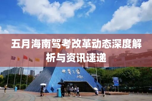 五月海南駕考改革動態深度解析與資訊速遞