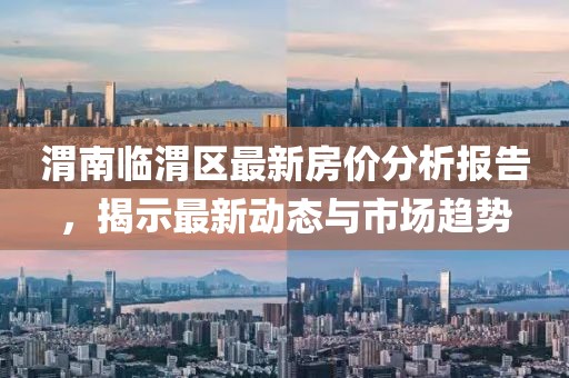 渭南臨渭區最新房價分析報告,揭示最新動態與市場趨勢