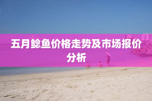 五月鯰魚價(jià)格走勢(shì)及市場(chǎng)報(bào)價(jià)分析