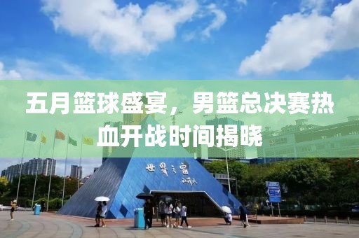 五月籃球盛宴，男籃總決賽熱血開戰(zhàn)時間揭曉