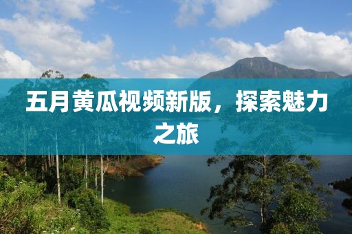 五月黃瓜視頻新版，探索魅力之旅