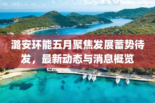 潞安環(huán)能五月聚焦發(fā)展蓄勢待發(fā)，最新動態(tài)與消息概覽