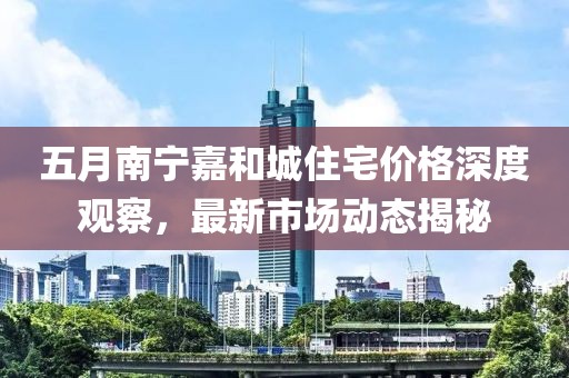 五月南寧嘉和城住宅價格深度觀察，最新市場動態揭秘