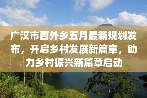 廣漢市西外鄉(xiāng)五月最新規(guī)劃發(fā)布,開啟鄉(xiāng)村發(fā)展新篇章,助力鄉(xiāng)村振興新篇章啟動