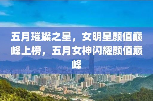 五月璀璨之星,女明星顏值巔峰上榜,五月女神閃耀顏值巔峰