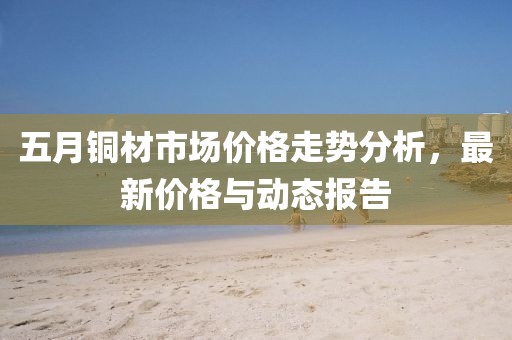 五月銅材市場價格走勢分析,最新價格與動態(tài)報告