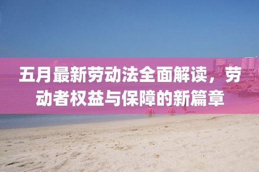 五月最新勞動法全面解讀,勞動者權益與保障的新篇章