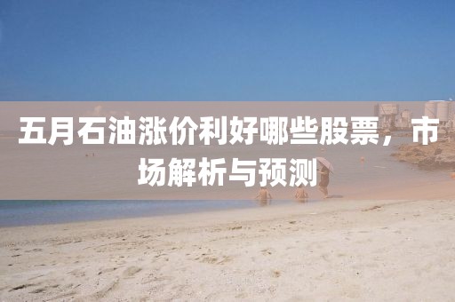 五月石油漲價利好哪些股票,市場解析與預測