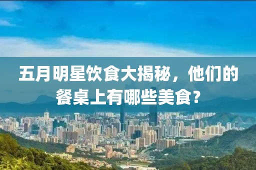 五月明星飲食大揭秘,他們的餐桌上有哪些美食?