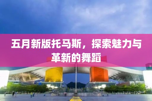 五月新版托馬斯,探索魅力與革新的舞蹈