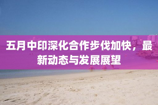 五月中印深化合作步伐加快,最新動態與發展展望