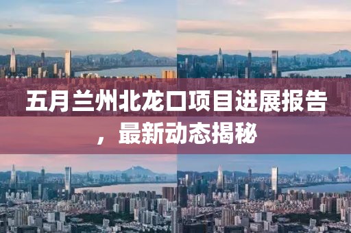 五月蘭州北龍口項目進展報告,最新動態揭秘