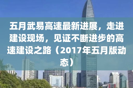 五月武易高速最新進(jìn)展，走進(jìn)建設(shè)現(xiàn)場，見證不斷進(jìn)步的高速建設(shè)之路（2017年五月版動(dòng)態(tài)）