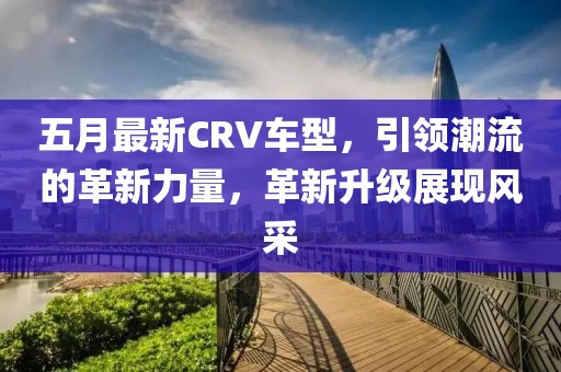 五月最新CRV車型,引領潮流的革新力量,革新升級展現風采