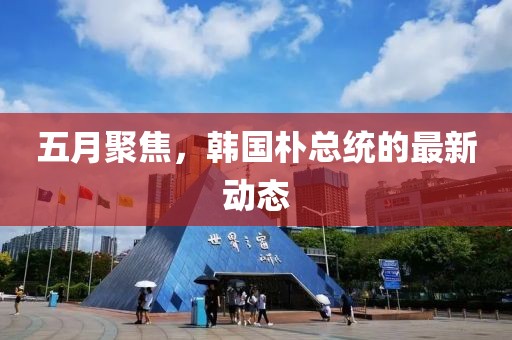 五月聚焦,韓國樸總統的最新動態