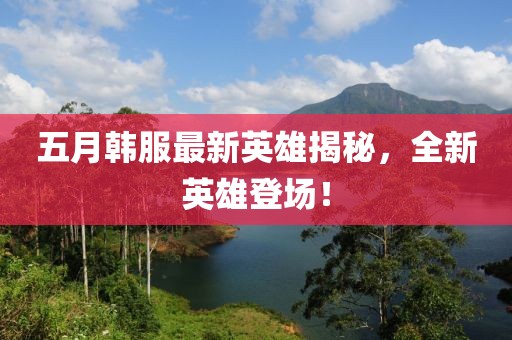 五月韓服最新英雄揭秘,全新英雄登場(chǎng)!