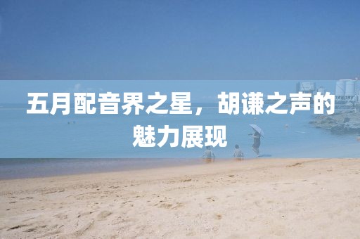 五月配音界之星,胡謙之聲的魅力展現