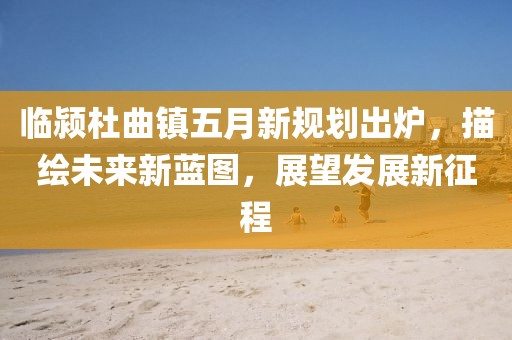 臨潁杜曲鎮五月新規劃出爐，描繪未來新藍圖，展望發展新征程