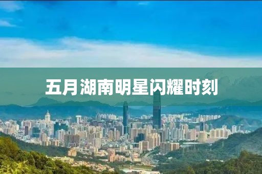 五月湖南明星閃耀時刻