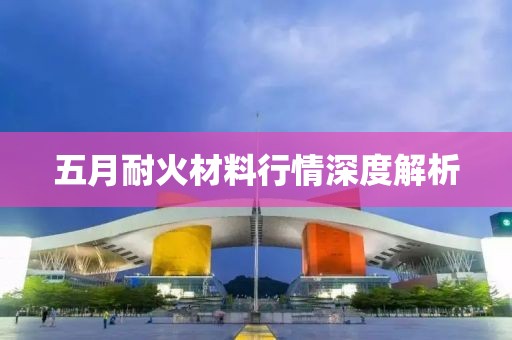 五月耐火材料行情深度解析