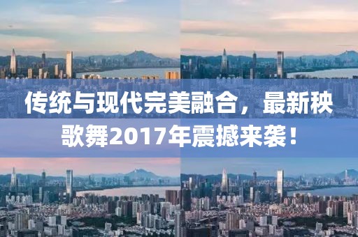 傳統(tǒng)與現(xiàn)代完美融合,最新秧歌舞2017年震撼來襲!