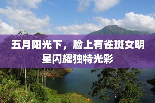 五月陽光下，臉上有雀斑女明星閃耀獨特光彩