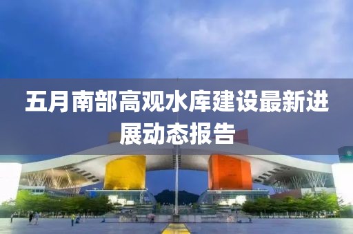 五月南部高觀水庫建設(shè)最新進(jìn)展動(dòng)態(tài)報(bào)告