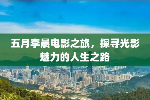 五月李晨電影之旅，探尋光影魅力的人生之路