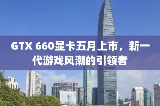 GTX 660顯卡五月上市,新一代游戲風潮的引領者