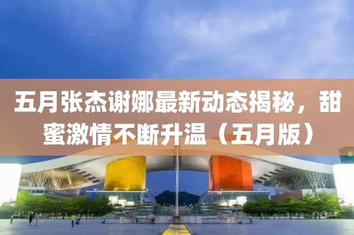五月張杰謝娜最新動態揭秘,甜蜜激情不斷升溫(五月版)