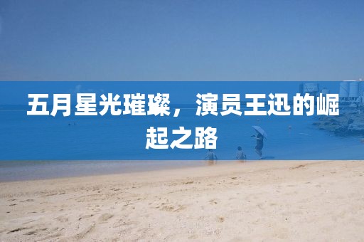 五月星光璀璨,演員王迅的崛起之路