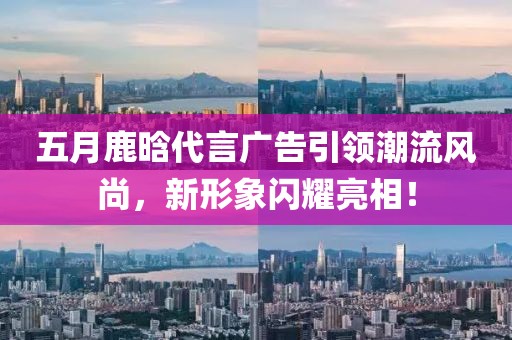 五月鹿晗代言廣告引領潮流風尚,新形象閃耀亮相!