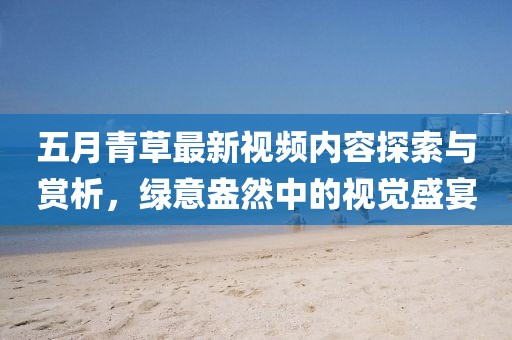 五月青草最新視頻內容探索與賞析,綠意盎然中的視覺盛宴