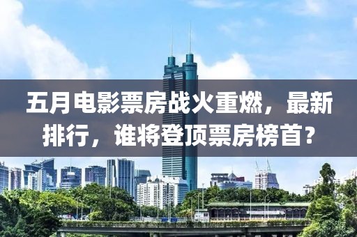 五月電影票房戰(zhàn)火重燃,最新排行,誰將登頂票房榜首?