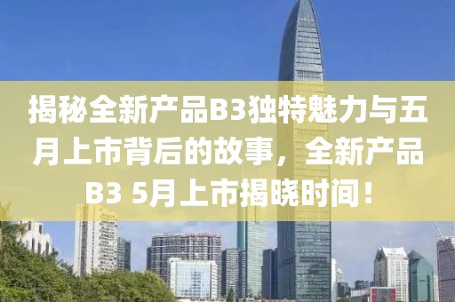 揭秘全新產品B3獨特魅力與五月上市背后的故事,全新產品B3 5月上市揭曉時間!