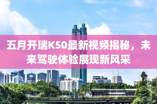 五月開瑞K50最新視頻揭秘，未來駕駛體驗展現(xiàn)新風采