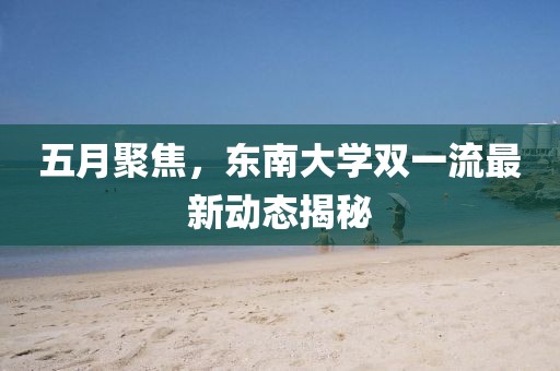 五月聚焦,東南大學雙一流最新動態揭秘