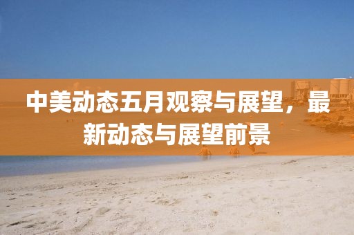 中美動態(tài)五月觀察與展望,最新動態(tài)與展望前景