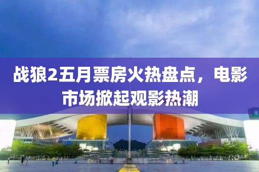 戰狼2五月票房火熱盤點，電影市場掀起觀影熱潮