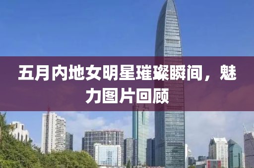 五月內地女明星璀璨瞬間,魅力圖片回顧